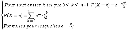 \,\{\,Pour\,tout\,entier\,k\,tel\,que\,0\leq\,\,k\leq\,\,n-1,\,P(X=k)=e^{-a}\frac{a^k}{k!}\,\\P(X=n)=\sum_{k=1}^{n-1}e^{-a}\frac{a^k}{k!}\\Formules\,pour\,lesquelles\,a=\frac{n}{10}.